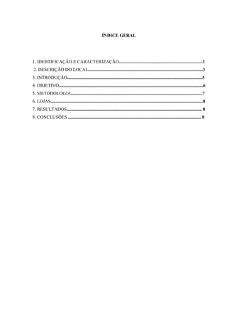 ÍNDICE GERAL
1. IDEBTIFICAÇÃO E CARACTERIZAÇÃO.........................................................................3
2. DESCRIÇÃO DO LOCAL....................................................................................................3
3. INTRODUÇÃO......................................................................................................................5
4. OBJETIVO..............................................................................................................................6
5. METODOLOGIA...................................................................................................................7
6. LOJAS.....................................................................................................................................8
7. RESULTADOS...................................................................................................................... 8
8. CONCLUSÕES .................................................................................................................... 8
 