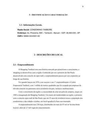 3
1 - IDENTIFICAÇÃO E CARACTERIZAÇÃO
1.1- Informações Gerais.
Razão Social: CONDOMINIO TAMBORE
Endereço: Av. Piracema, 669 – Tamboré – Barueri - CEP. 06.460-030 - SP
CNPJ: 08984.503/0001-50
2 - DESCRIÇÕES DO LOCAL
2.1 - Empreendimento
O Shopping Tamboré tem uma história marcada por pioneirismo e crescimento, o
shopping se desenvolveu com a região. Conhecido por ser o primeiro de São Paulo
desenvolvido com conceito de open mall, o empreendimento passou por seis expansões ao
longo de sua história.
Foi quando lançou em 1976, com sucesso o seu 1º empreendimento o Centro
Empresarial Tamboré, com 1 milhão de metros quadrados que foi ocupado por empresas de
elevado conceito no panorama sócio econômico do país, inclusive multinacionais.
Com o crescimento da região e a necessidade de criar um polo de compras, surgiu em
1992 a inauguração do Shopping Tamboré. Um marco de modernidade na região, o primeiro
com o conceito open mall de São Paulo, que em 15 anos de existência trouxe a população dos
condomínios e das cidades vizinhas, um local agradável e bem movimentado.
O empreendimento tem 230 lojas, distribuídas em mais de 47 mil m² de área bruta
locável, além de 2,7 mil vagas de estacionamento.
 