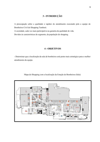 5
3 - INTRODUÇÃO
A preocupação sobre a qualidade e rapidez do atendimento executado pela a equipe de
Bombeiros Civil do Shopping Tamboré.
A sociedade, cada vez mais participativa na garantia da qualidade de vida.
Devidos às características do segmento, da população do shopping.
4 - OBJETIVOS
- Determinar que a localização da sala de bombeiros está ponto mais estratégico para o melhor
atendimento da equipe.
Mapa do Shopping com a localização da Estação de Bombeiros (Sala)
 
