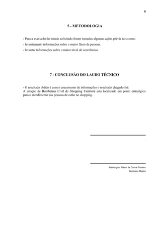 8
5 - METODOLOGIA
- Para a execução do estudo solicitado foram tomadas algumas ações prévia tais como:
- levantamento informações sobre o maior fluxo de pessoas.
- levantar informações sobre o maior nível de ocorrências.
7 - CONCLUSÃO DO LAUDO TÉCNICO
- O resultado obtido é com o cruzamento de informações o resultado chegado foi:
A estação de Bombeiros Civil do Shopping Tamboré esta localizado em ponto estratégico
para o atendimento das pessoas de estão no shopping.
_______________________
.
_______________________
Washington Wilson da Cunha Pinheiro
Bombeiro Mestre
 