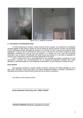 Figura 16 e 17: detalhes do banheiro
3.– Conclusões e Considerações finais:
O imóvel apresenta-se ocupado e pode continuar sendo ocupado, pois apresenta as instalações
sanitárias ligadas à rede publica e apesar de não ter projeto de calculo estrutural o mesmo não apresenta
trincas, infiltrações e demais patologias que possam a vir a colocar em risco a vida dos que ocuparem estas
instalações. O mesmo não foi construído em área de risco e não tem em seu entorno (vizinhos ao lado)
edificações construídas em área de risco que possam a vir deixá-la em risco; outra fato importante
observado é que no entorno da edificação não existe arvores que possam a vir cair sobre a edificação em
questão e que a mesma foi construída em terreno sedimentar e sem aterro.
Caso o imóvel sofra uma ou mais alterações do tipo: remoção de paredes; construção de mais
pavimentos e comodos sem acompanhamento de um profissional legalmente habilitado para essas
alterações à edificação poderá ter a sua integridade comprometida. ou seja, colocando a mesma em risco.
Encerramento
Este signatário apresenta o presente trabalho concluído, constando de 5 folhas digitadas de um só
lado, todas rubricadas, exceto esta última, que segue devidamente datada e assinada, colocando-se a
disposição para quaisquer esclarecimentos adicionais que se fizerem necessários.

Ouro Branco, 29 de outubro de 2013.

-------------------------------------------------------------------------------Jonas de Resende Corrêa, Eng. Civil – CREA 115657/D

--------------------------------------------------------------------------------ANTONIO FERREIRA DA SILVA, proprietário do imóvel.

5

 