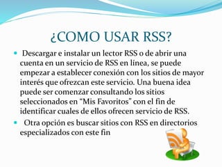 ¿COMO USAR RSS?
 Descargar e instalar un lector RSS o de abrir una
cuenta en un servicio de RSS en línea, se puede
empezar a establecer conexión con los sitios de mayor
interés que ofrezcan este servicio. Una buena idea
puede ser comenzar consultando los sitios
seleccionados en “Mis Favoritos” con el fin de
identificar cuales de ellos ofrecen servicio de RSS.
 Otra opción es buscar sitios con RSS en directorios
especializados con este fin
 