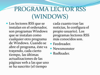 PROGRAMA LECTOR RSS
(WINDOWS)
 Los lectores RSS que se
instalan en el ordenador,
son programas Windows
que se instalan como
cualquier otro programa
de Windows. Cuando se
abre el programa, éste va
trayendo, cada cierto
tiempo, las últimas
actualizaciones de las
páginas web a las que uno
se ha suscrito (el tiempo
cada cuanto trae las
noticias, lo configura el
propio usuario). Los
programas lectores RSS
más conocidos son.
 Feedreader.
 Newsmonster
 RssReader.
 