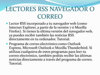 LECTORES RSS NAVEGADOR O
CORREO
 Lector RSS incorporado a tu navegador web (como
Internet Explorer, a partir de la versión 7 ó Mozilla
Firefox). Si tienes la última versión del navegador web,
ya puedes recibir también las noticias RSS
directamente en tu ordenador. Tutorial.
 Programa de correo electrónico como Outlook
Express, Microsoft Outlook o Mozilla Thunderbird. Si
utilizas cualquiera de estos programas para leer tu
correo electrónico, también podrás recibir las últimas
noticias directamente a través del programa de correo.
Tutorial.
 