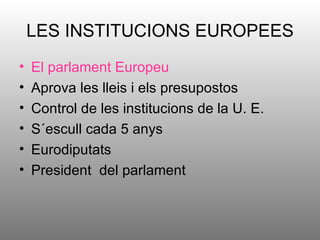 LES INSTITUCIONS EUROPEES
•   El parlament Europeu
•   Aprova les lleis i els presupostos
•   Control de les institucions de la U. E.
•   S´escull cada 5 anys
•   Eurodiputats
•   President del parlament
 