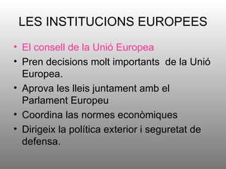 LES INSTITUCIONS EUROPEES
• El consell de la Unió Europea
• Pren decisions molt importants de la Unió
  Europea.
• Aprova les lleis juntament amb el
  Parlament Europeu
• Coordina las normes econòmiques
• Dirigeix la política exterior i seguretat de
  defensa.
 