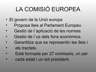 LA COMISIÓ EUROPEA
• El govern de la Unió europa
•    Proposa lleis al Parlament Europeu
•    Gestió de l´aplicació de les normes
•    Gestió de l´us dels fons econòmics.
•    Garantitza que es representin les lleis i
•    els tractats.
•    Està formada per 27 comisaris, un per
•    cada estat i un sol president.
 