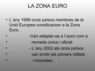 LA ZONA EURO

• L´any 1999 onze països membres de la
  Unió Europea constitueixen a la Zona
  Euro.
•          -Van adaptar-se a l´euro com a
•            moneda única i oficial.
•          - L´any 2002 els onze països
•            van emitir els primers bitllets
•             i monedes.
 