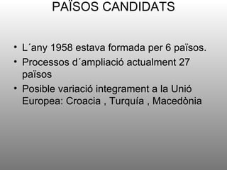 PAÏSOS CANDIDATS


• L´any 1958 estava formada per 6 països.
• Processos d´ampliació actualment 27
  països
• Posible variació integrament a la Unió
  Europea: Croacia , Turquía , Macedònia
 
