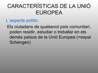 CARACTERÍSTICAS DE LA UNIÓ
        EUROPEA
L´aspecte polític:
Els ciutadans de qualsevol país comunitari,
  poden residir, estudiar o treballar en els
  demés països de la Unió Europea (=espai
  Schengen)
 