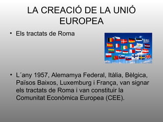 LA CREACIÓ DE LA UNIÓ
           EUROPEA
• Els tractats de Roma




• L´any 1957, Alemamya Federal, Itàlia, Bèlgica,
  Països Baixos, Luxemburg i França, van signar
  els tractats de Roma i van constituir la
  Comunitat Econòmica Europea (CEE).
 