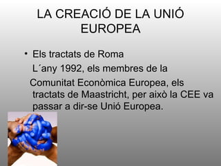 LA CREACIÓ DE LA UNIÓ
        EUROPEA
• Els tractats de Roma
  L´any 1992, els membres de la
 Comunitat Econòmica Europea, els
  tractats de Maastricht, per això la CEE va
  passar a dir-se Unió Europea.
 