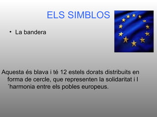 ELS SIMBLOS
   • La bandera




Aquesta és blava i té 12 estels dorats distribuits en
  forma de cercle, que representen la solidaritat i l
  ´harmonia entre els pobles europeus.
 