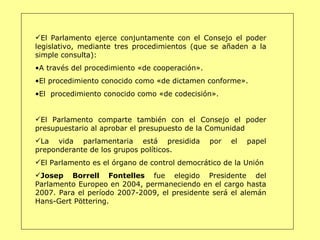 El Parlamento ejerce conjuntamente con el Consejo el poder legislativo, mediante tres procedimientos (que se añaden a la simple consulta): A través del procedimiento «de cooperación». El procedimiento conocido como «de dictamen conforme». El  procedimiento conocido como «de codecisión». El Parlamento comparte también con el Consejo el poder presupuestario al aprobar el presupuesto de la Comunidad  La vida parlamentaria está presidida por el papel preponderante de los grupos políticos. El Parlamento es el órgano de control democrático de la Unión Josep Borrell Fontelles  fue elegido Presidente del Parlamento Europeo en 2004, permaneciendo en el cargo hasta 2007. Para el período 2007-2009, el presidente será el alemán Hans-Gert Pöttering. 