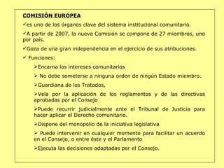 COMISIÓN EUROPEA es uno de los órganos clave del sistema institucional comunitario.  A partir de 2007, la nueva Comisión se compone de 27 miembros, uno por país. Goza de una gran independencia en el ejercicio de sus atribuciones. Funciones: Encarna los intereses comunitarios  No debe someterse a ninguna orden de ningún Estado miembro.  Guardiana de los Tratados,  Vela por la aplicación de los reglamentos y de las directivas aprobadas por el Consejo  Puede recurrir judicialmente ante el Tribunal de Justicia para hacer aplicar el Derecho comunitario.  Dispone del monopolio de la iniciativa legislativa Puede intervenir en cualquier momento para facilitar un acuerdo en el Consejo, o entre éste y el Parlamento Ejecuta las decisiones adoptadas por el Consejo. 