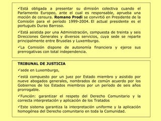 Está obligada a presentar su dimisión colectiva cuando el Parlamento Europeo, ante el cual es responsable, aprueba una moción de censura.  Romano Prodi  se convirtió en Presidente de la Comisión para el período 1999-2004. El actual presidente es el portugués Durao Barroso. Está asistida por una Administración, compuesta de treinta y seis Direcciones Generales y diversos servicios, cuya sede se reparte principalmente entre Bruselas y Luxemburgo.  La Comisión dispone de autonomía financiera y ejerce sus prerrogativas con total independencia.   TRIBUNAL DE JUSTICIA  sede en Luxemburgo,  está compuesto por un juez por Estado miembro y asistido por nueve abogados generales, nombrados de común acuerdo por los Gobiernos de los Estados miembros por un período de seis años prorrogable.  Función:  garantizar el respeto del Derecho Comunitario y la correcta interpretación y aplicación de los Tratados   Este sistema garantiza la interpretación uniforme y la aplicación homogénea del Derecho comunitario en toda la Comunidad . 
