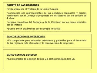 COMITÉ DE LAS REGIONES  instaurado por el Tratado de la Unión Europea  compuesto por representantes de las entidades regionales y locales nombrados por el Consejo a propuesta de los Estados por un período de 4 años.  órgano consultivo del Consejo o de la Comisión en los casos previstos por el Tratado puede emitir dictámenes por su propia iniciativa. BANCO EUROPEO DE INVERSIONES  Es competente para conceder préstamos y garantías para el desarrollo de las regiones más atrasadas y la reconversión de empresas.  BANCO CENTRAL EUROPEO Es responsable de la gestión del euro y la política monetaria de la UE. 