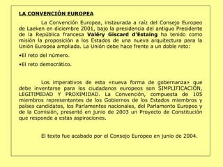 LA CONVENCIÓN EUROPEA La Convención Europea, instaurada a raíz del Consejo Europeo de Laeken en diciembre 2001, bajo la presidencia del antiguo Presidente de la República francesa  Valéry Giscard d'Estaing  ha tenido como misión la proposición a los Estados de una nueva arquitectura para la Unión Europea ampliada. La Unión debe hace frente a un doble reto:  El reto del número. El reto democrático. Los imperativos de esta «nueva forma de gobernanza» que debe inventarse para los ciudadanos europeos son SIMPLIFICACIÓN, LEGITIMIDAD Y PROXIMIDAD. La Convención, compuesta de 105 miembros representantes de los Gobiernos de los Estados miembros y países candidatos, los Parlamentos nacionales, del Parlamento Europeo y de la Comisión, presentó en junio de 2003 un Proyecto de Constitución que responde a estas aspiraciones.  El texto fue acabado por el Consejo Europeo en junio de 2004. 