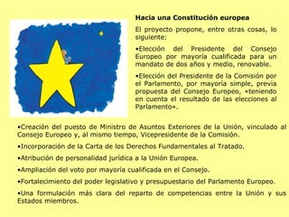 Hacia una Constitución europea El proyecto propone, entre otras cosas, lo siguiente:  Elección del Presidente del Consejo Europeo por mayoría cualificada para un mandato de dos años y medio, renovable.   Elección del Presidente de la Comisión por el Parlamento, por mayoría simple, previa propuesta del Consejo Europeo, «teniendo en cuenta el resultado de las elecciones al Parlamento».    Creación del puesto de Ministro de Asuntos Exteriores de la Unión, vinculado al Consejo Europeo y, al mismo tiempo, Vicepresidente de la Comisión.   Incorporación de la Carta de los Derechos Fundamentales al Tratado.  Atribución de personalidad jurídica a la Unión Europea.  Ampliación del voto por mayoría cualificada en el Consejo.  Fortalecimiento del poder legislativo y presupuestario del Parlamento Europeo.   Una formulación más clara del reparto de competencias entre la Unión y sus Estados miembros.  