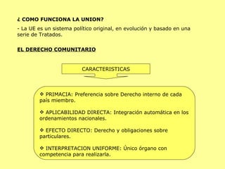 ¿ COMO FUNCIONA LA UNION? - La UE es un sistema político original, en evolución y basado en una serie de Tratados. EL DERECHO COMUNITARIO CARACTERISTICAS PRIMACIA: Preferencia sobre Derecho interno de cada país miembro. APLICABILIDAD DIRECTA: Integración automática en los ordenamientos nacionales. EFECTO DIRECTO: Derecho y obligaciones sobre particulares. INTERPRETACION UNIFORME: Único órgano con competencia para realizarla. 