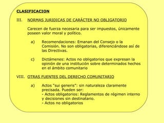 CLASIFICACION NORMAS JURIDICAS DE CARÁCTER NO OBLIGATORIO Carecen de fuerza necesaria para ser impuestos, únicamente poseen valor moral y político. Recomendaciones: Emanan del Consejo o la Comisión. No son obligatorias, diferenciándose así de las Directivas. Dictámenes: Actos no obligatorios que expresan la opinión de una institución sobre determinados hechos en el ámbito comunitario OTRAS FUENTES DEL DERECHO COMUNITARIO Actos “sui generis”: sin naturaleza claramente precisada. Pueden ser: - Actos obligatorios: Reglamentos de régimen interno y decisiones sin destinatario. - Actos no obligatorios 