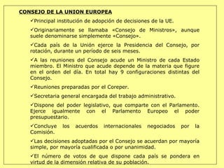 CONSEJO DE LA UNION EUROPEA Principal institución de adopción de decisiones de la UE.  Originariamente se llamaba «Consejo de Ministros», aunque suele denominarse simplemente «Consejo».  Cada país de la Unión ejerce la Presidencia del Consejo, por rotación, durante un período de seis meses.  A las reuniones del Consejo acude un Ministro de cada Estado miembro. El Ministro que acude depende de la materia que figure en el orden del día. En total hay 9 configuraciones distintas del Consejo. Reuniones preparadas por el Coreper. Secretaria general encargada del trabajo administrativo. Dispone del poder legislativo, que comparte con el Parlamento. Ejerce igualmente con el Parlamento Europeo el poder presupuestario.  Concluye los acuerdos internacionales negociados por la Comisión.  Las decisiones adoptadas por el Consejo se acuerdan por mayoría simple, por mayoría cualificada o por unanimidad.  El número de votos de que dispone cada país se pondera en virtud de la dimensión relativa de su población.  