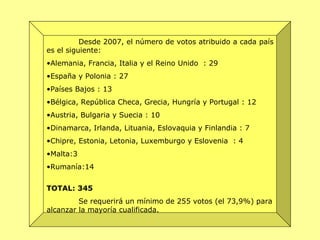Desde 2007, el número de votos atribuido a cada país es el siguiente:  Alemania, Francia, Italia y el Reino Unido  : 29  España y Polonia : 27  Países Bajos : 13  Bélgica, República Checa, Grecia, Hungría y Portugal : 12  Austria, Bulgaria y Suecia : 10  Dinamarca, Irlanda, Lituania, Eslovaquia y Finlandia : 7  Chipre, Estonia, Letonia, Luxemburgo y Eslovenia  : 4  Malta:3 Rumanía:14 TOTAL: 345   Se requerirá un mínimo de 255 votos (el 73,9%) para alcanzar la mayoría cualificada.  