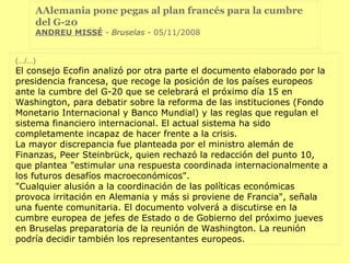 AAlemania pone pegas al plan francés para la cumbre del G-20  ANDREU MISSÉ   - Bruselas -  05/11/2008  (.../...) El consejo Ecofin analizó por otra parte el documento elaborado por la presidencia francesa, que recoge la posición de los países europeos ante la cumbre del G-20 que se celebrará el próximo día 15 en Washington, para debatir sobre la reforma de las instituciones (Fondo Monetario Internacional y Banco Mundial) y las reglas que regulan el sistema financiero internacional. El actual sistema ha sido completamente incapaz de hacer frente a la crisis. La mayor discrepancia fue planteada por el ministro alemán de Finanzas, Peer Steinbrück, quien rechazó la redacción del punto 10, que plantea "estimular una respuesta coordinada internacionalmente a los futuros desafíos macroeconómicos". "Cualquier alusión a la coordinación de las políticas económicas provoca irritación en Alemania y más si proviene de Francia", señala una fuente comunitaria. El documento volverá a discutirse en la cumbre europea de jefes de Estado o de Gobierno del próximo jueves en Bruselas preparatoria de la reunión de Washington. La reunión podría decidir también los representantes europeos. 