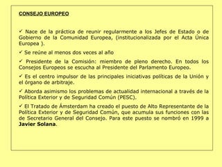 CONSEJO EUROPEO Nace de la práctica de reunir regularmente a los Jefes de Estado o de Gobierno de la Comunidad Europea, (institucionalizada por el Acta Única Europea ).  Se reúne al menos dos veces al año Presidente de la Comisión: miembro de pleno derecho. En todos los Consejos Europeos se escucha al Presidente del Parlamento Europeo.  Es el centro impulsor de las principales iniciativas políticas de la Unión y el órgano de arbitraje.  Aborda asimismo los problemas de actualidad internacional a través de la Política Exterior y de Seguridad Común (PESC). El Tratado de Ámsterdam ha creado el puesto de Alto Representante de la Política Exterior y de Seguridad Común, que acumula sus funciones con las de Secretario General del Consejo. Para este puesto se nombró en 1999 a  Javier Solana . 