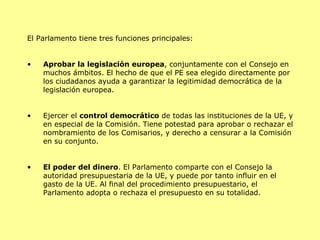 El Parlamento tiene tres funciones principales: Aprobar la legislación europea , conjuntamente con el Consejo en muchos ámbitos. El hecho de que el PE sea elegido directamente por los ciudadanos ayuda a garantizar la legitimidad democrática de la legislación europea.  Ejercer el  control democrático  de todas las instituciones de la UE, y en especial de la Comisión. Tiene potestad para aprobar o rechazar el nombramiento de los Comisarios, y derecho a censurar a la Comisión en su conjunto.  El poder del dinero . El Parlamento comparte con el Consejo la autoridad presupuestaria de la UE, y puede por tanto influir en el gasto de la UE. Al final del procedimiento presupuestario, el Parlamento adopta o rechaza el presupuesto en su totalidad.  