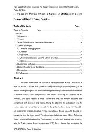 How Does the Context Influence the Design Strategies in Belum Rainforest Resort, 
Pulau Banding. 
How does the Context Influence the Design Strategies in Belum 
Rainforest Resort, Pulau Banding 
Table of Contents Page 
Table of Contents Page.................................................................................1 
Abstract......................................................................................................................1 
1.0Introduction ...........................................................................................................3 
2.0Context..................................................................................................................3 
3.0Role of Contextual in Belum Rainforest Resort......................................................6 
4.0Design Strategies..................................................................................................7 
4.1Landform and Typography.................................................................................7 
4.2Clustered...........................................................................................................8 
4.3Roof Form..........................................................................................................9 
4.4Ground Character and External Colour & Texture............................................10 
4.5Veranda...........................................................................................................11 
5.0Sustainable Materials..........................................................................................12 
6.0Belum Resort’s Living Conditions .......................................................................14 
7.0Conclusion ..........................................................................................................15 
8.0 References........................................................................................................15 
Abstract 
This paper investigates the context of Belum Rainforest Resort. By looking at 
how the architect decided to approach it through analysing the spatial planning of the 
Resort. Not forgetting how the architect managed to manipulate the materials to create 
a thermal comfort whilst complimenting the space. Analysing the proposal of the 
architect, we could create a more sustainable and eco-friendly structure that 
compliment both the user and nature. Using the objective to understand how the 
context could aid the architect to integrate his design to site. I was assist with the aid by 
site experience, images, literature review, journals and thesis paper, to develop my 
knowledge onto the focus stated. The given case study is as stated, Belum Rainforest 
Resort, located at Pulau Banding, Perak. As they envision their development to comply 
with the Environmental Impact Assessment (EIA) Report, hence they recognize the 
ARC 2213/2234 Asian Architecture 1 
 