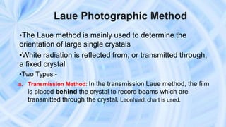 Laue Photographic Method
•The Laue method is mainly used to determine the
orientation of large single crystals
•White radiation is reflected from, or transmitted through,
a fixed crystal
•Two Types:-
a. Transmission Method: In the transmission Laue method, the film
is placed behind the crystal to record beams which are
transmitted through the crystal. Leonhardt chart is used.
 