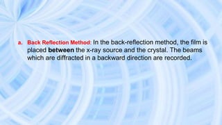 a. Back Reflection Method: In the back-reflection method, the film is
placed between the x-ray source and the crystal. The beams
which are diffracted in a backward direction are recorded.
 