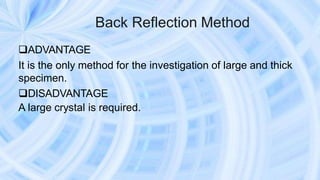 Back Reflection Method
ADVANTAGE
It is the only method for the investigation of large and thick
specimen.
DISADVANTAGE
A large crystal is required.
 