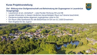 3
Kurze Projektvorstellung
Ziel - Bildung einer Dorfgemeinschaft und Beheimatung der Zugezogenen in Lauenbrück
Ausgangslag...