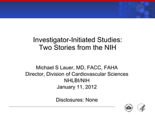 Investigator-Initiated Studies: Two Stories from the NIH Michael S Lauer, MD, FACC, FAHA Director, Division of Cardiovascular Sciences NHLBI/NIH January 11, 2012 Disclosures: None 