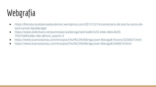 Webgrafia
● https://literaturacatalanaadacolomer.wordpress.com/2011/12/16/comentaris-de-text-la-canco-de-
sant-ramon-ilaufabrega/
● https://www.slideshare.net/joanmolar/aufabrega?qid=ba061b70-44dc-4bfa-8e93-
7f93758f05af&v=&b=&from_search=3
● https://www.buenastareas.com/ensayos/l'Auf%C3%A0brega-Joan-Maragall-Visions/3258637.html
● https://www.buenastareas.com/ensayos/l'Auf%C3%A0brega-Joan-Maragall/3468674.html
 