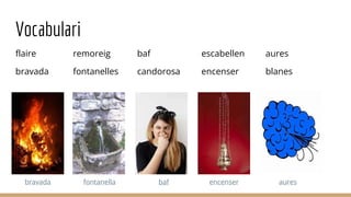 Vocabulari
flaire
bravada
remoreig
fontanelles
baf
candorosa
escabellen
encenser
aures
blanes
encenser
fontanella
bravada baf aures
 