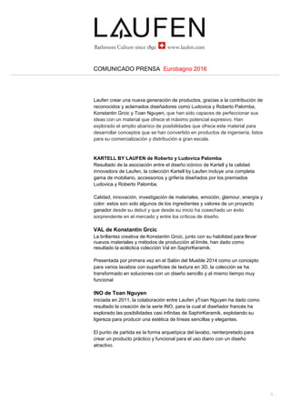 2...
COMUNICADO PRENSA Eurobagno 2016
El stand
Diseñado por el estudio suizo atelier oï, el stand de Laufen lo formaba una
amplia isla cuadrada de alrededor de 400 m2, con una sala de estar en el
centro perfecta para reunirse, intercambiar y compartir, un ágora moderna
para recibir a los visitantes, donde podían descubrir e interactuar con los
productos de la compañía.
El diseño visual fue realizado por Beda Achermann, que ha subrayado las
misteriosas cualidades de la arquitectura usando imágenes distorsionadas y
casi sobreexpuestas.
PROYECTOS A MEDIDA
Sin olvidar las operaciones de venta al por menor, de un tiempo a esta parte
Laufen ha entendido la importancia de los proyectos personalizados, que van
desde la arquitectura a la prefabricación, de la conservación del patrimonio
cultural a las artes visuales. Un mercado dinámico y en crecimiento lleno de
oportunidades, gracias al continuo aumento de la demanda nacional e
internacional. Laufen ha invertido más recursos en desarrollar y cultivar la
experiencia necesaria a través de una división especial.
La idea no es simplemente suministrar productos, sino proponer una gama
más completa de servicios, desde el diseño global a las soluciones llave en
mano y la personalización. Hoy en día, los productos hechos a medida, con
su alto nivel de acabado y diseño, son claves en la creación de interiores
exclusivos, únicos. Esta es la razón por la que Laufen trabaja en contacto
directo con arquitectos y diseñadores para desarrollar productos a medida de
sus necesidades específicas.
Los casos presentados en el Salón Internacional del Baño 2016 han sido:
56 Leonard – Nueva York – Proyecto de Herzog & de Meuron
Battersea Power Station (Fase 1) – Londres
Villa Tugendhat – Brno – Mies van der Rohe
Impressoes – diseñadores de Brasil
SAPHIRKERAMIK
El producto de vanguardia de Laufen desde su desarrollo en 2013 tras años
de investigación es SaphirKeramik, un material cerámico único y
revolucionario, de alta tecnología, mucho más delgado y ligero que la
cerámica tradicional, con una dureza y solidez extraordinarias y una
resistencia al impacto excepcional. Estas características han permitido a
 