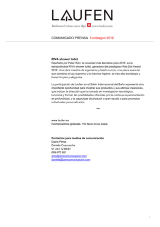2...
COMUNICADO PRENSA Eurobagno 2016
El stand
Diseñado por el estudio suizo atelier oï, el stand de Laufen lo formaba una
amplia isla cuadrada de alrededor de 400 m2, con una sala de estar en el
centro perfecta para reunirse, intercambiar y compartir, un ágora moderna
para recibir a los visitantes, donde podían descubrir e interactuar con los
productos de la compañía.
El diseño visual fue realizado por Beda Achermann, que ha subrayado las
misteriosas cualidades de la arquitectura usando imágenes distorsionadas y
casi sobreexpuestas.
PROYECTOS A MEDIDA
Sin olvidar las operaciones de venta al por menor, de un tiempo a esta parte
Laufen ha entendido la importancia de los proyectos personalizados, que van
desde la arquitectura a la prefabricación, de la conservación del patrimonio
cultural a las artes visuales. Un mercado dinámico y en crecimiento lleno de
oportunidades, gracias al continuo aumento de la demanda nacional e
internacional. Laufen ha invertido más recursos en desarrollar y cultivar la
experiencia necesaria a través de una división especial.
La idea no es simplemente suministrar productos, sino proponer una gama
más completa de servicios, desde el diseño global a las soluciones llave en
mano y la personalización. Hoy en día, los productos hechos a medida, con
su alto nivel de acabado y diseño, son claves en la creación de interiores
exclusivos, únicos. Esta es la razón por la que Laufen trabaja en contacto
directo con arquitectos y diseñadores para desarrollar productos a medida de
sus necesidades específicas.
Los casos presentados en el Salón Internacional del Baño 2016 han sido:
56 Leonard – Nueva York – Proyecto de Herzog & de Meuron
Battersea Power Station (Fase 1) – Londres
Villa Tugendhat – Brno – Mies van der Rohe
Impressoes – diseñadores de Brasil
SAPHIRKERAMIK
El producto de vanguardia de Laufen desde su desarrollo en 2013 tras años
de investigación es SaphirKeramik, un material cerámico único y
revolucionario, de alta tecnología, mucho más delgado y ligero que la
cerámica tradicional, con una dureza y solidez extraordinarias y una
resistencia al impacto excepcional. Estas características han permitido a
 