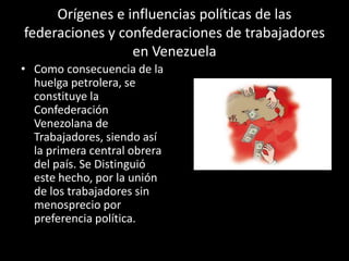 Orígenes e influencias políticas de las
federaciones y confederaciones de trabajadores
en Venezuela
• Como consecuencia de la
huelga petrolera, se
constituye la
Confederación
Venezolana de
Trabajadores, siendo así
la primera central obrera
del país. Se Distinguió
este hecho, por la unión
de los trabajadores sin
menosprecio por
preferencia política.
 