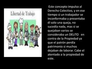 Este concepto impulso al
Derecho Colectivo, y en ese
tiempo si un trabajador se
inconformaba y presentaba
él solo una queja, no
sucedía nada, mas si se
quejaban varios se
consideraba un DELITO en
contra de la Propiedad ya
que el patrón perdía
patrimonio si muchos
dejaban de laborar. Cabe el
atentado a la propiedad de
este.
 