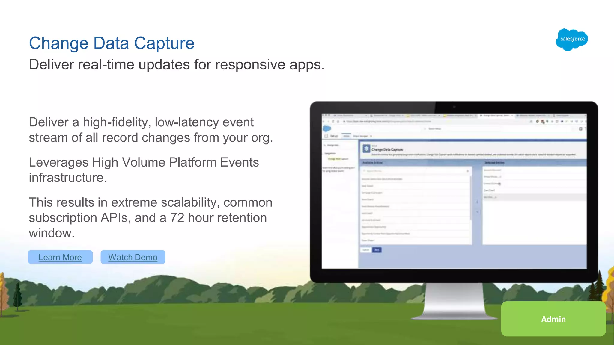 Change Data Capture
Deliver a high-fidelity, low-latency event
stream of all record changes from your org.
Leverages High Volume Platform Events
infrastructure.
This results in extreme scalability, common
subscription APIs, and a 72 hour retention
window.
Deliver real-time updates for responsive apps.
Learn More Watch Demo
AdminAdmin
 