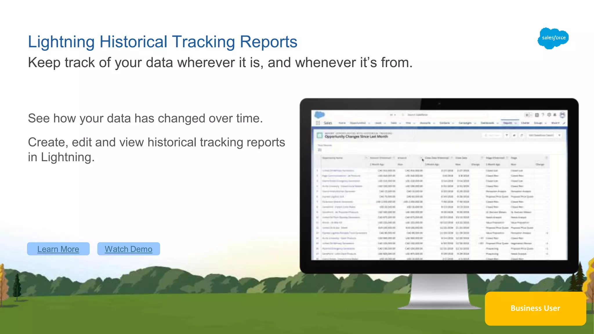 Lightning Historical Tracking Reports
See how your data has changed over time.
Create, edit and view historical tracking reports
in Lightning.
Keep track of your data wherever it is, and whenever it’s from.
Learn More Watch Demo
Business User
 