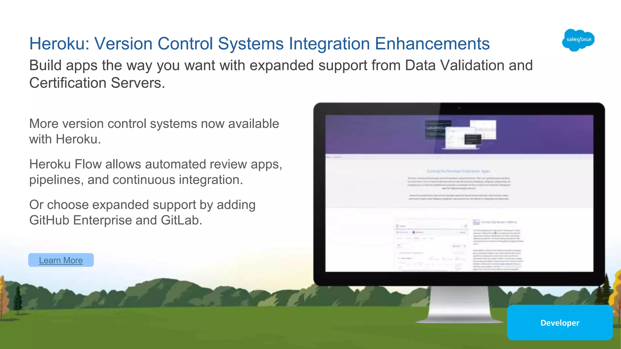 Heroku: Version Control Systems Integration Enhancements
More version control systems now available
with Heroku.
Heroku Flow allows automated review apps,
pipelines, and continuous integration.
Or choose expanded support by adding
GitHub Enterprise and GitLab.
Build apps the way you want with expanded support from Data Validation and
Certification Servers.
Learn More
Developer
 
