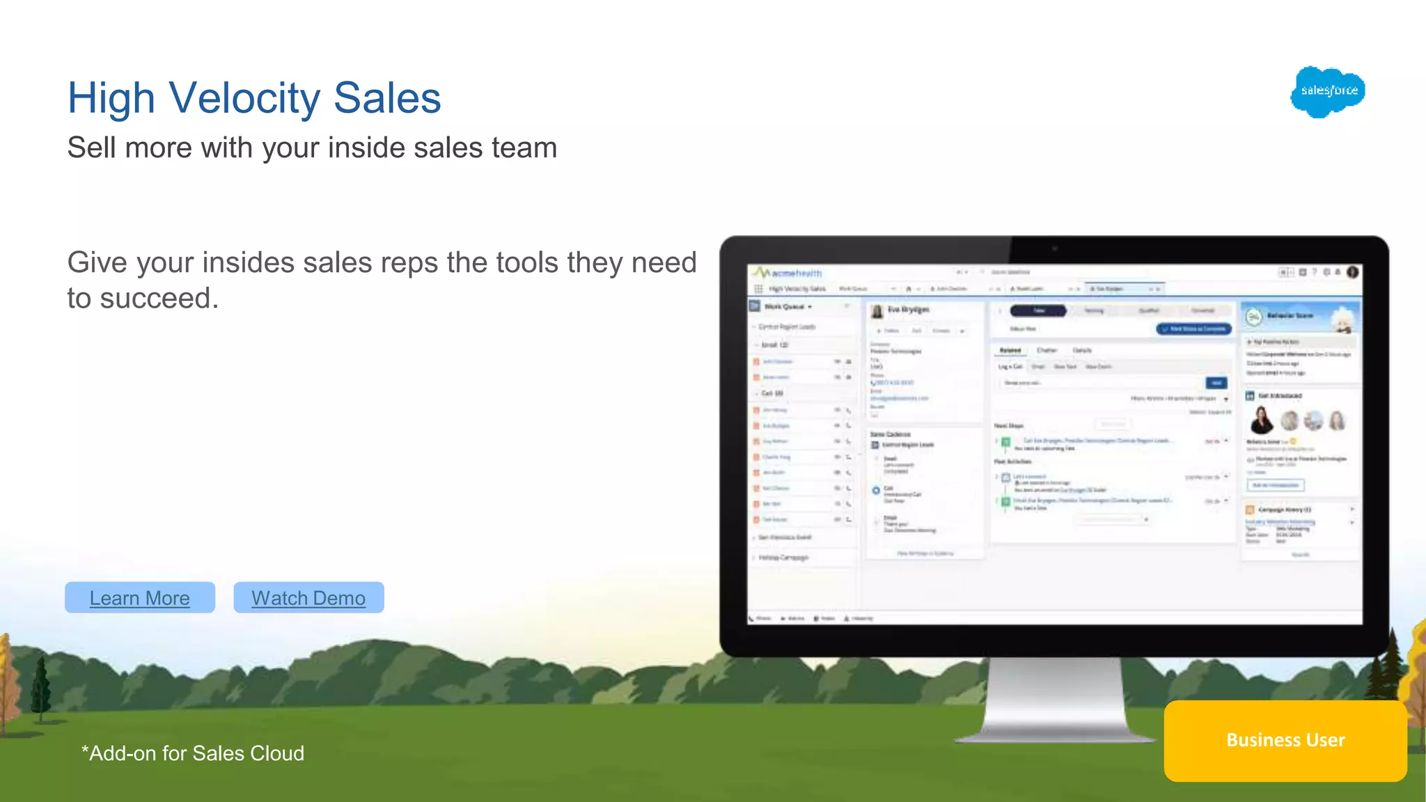 High Velocity Sales
Give your insides sales reps the tools they need
to succeed.
Sell more with your inside sales team
Learn More Watch Demo
Business User
*Add-on for Sales Cloud
 
