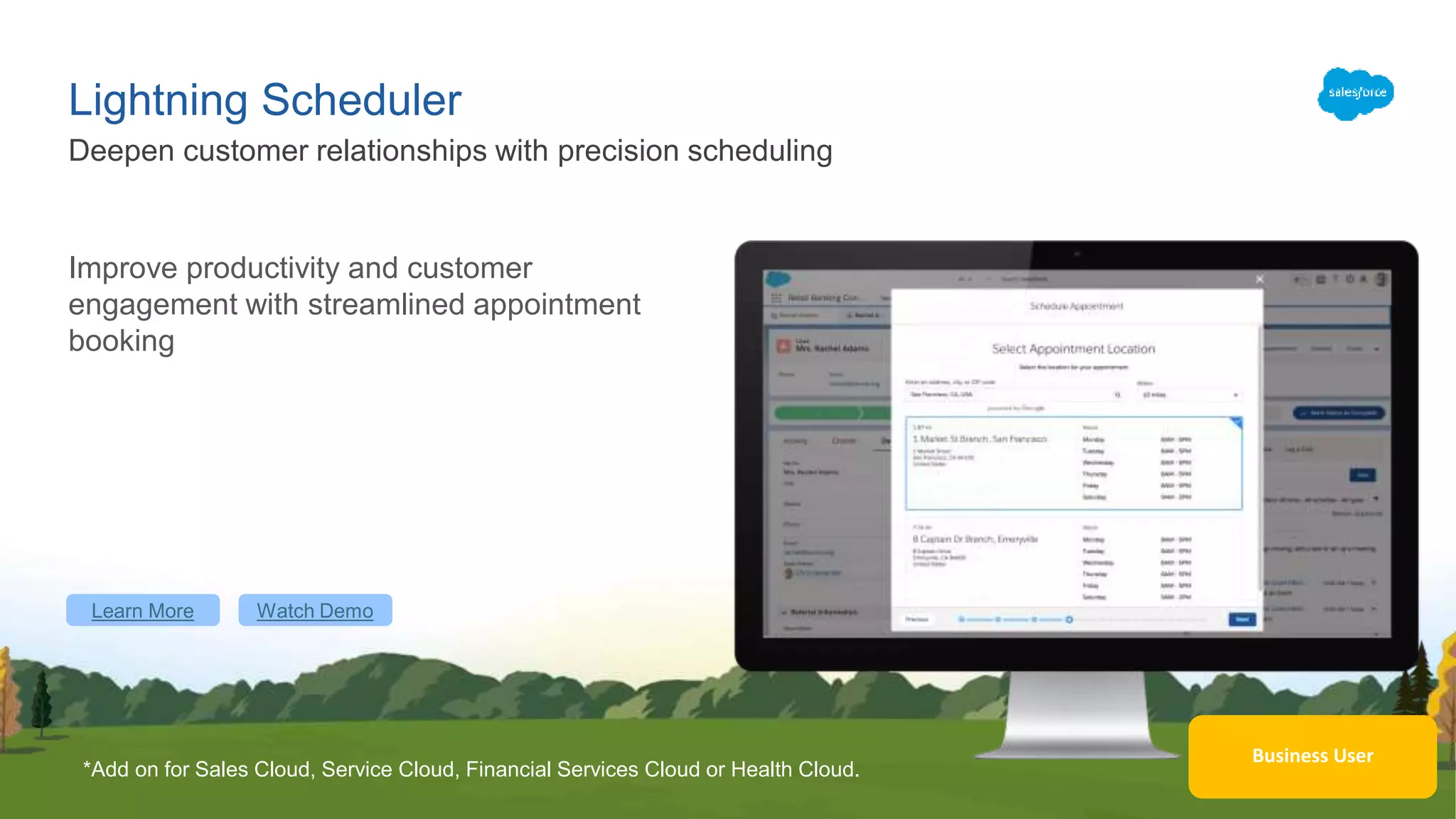 Learn More Watch Demo
Business User
Lightning Scheduler
Deepen customer relationships with precision scheduling
Improve productivity and customer
engagement with streamlined appointment
booking
*Add on for Sales Cloud, Service Cloud, Financial Services Cloud or Health Cloud.
 