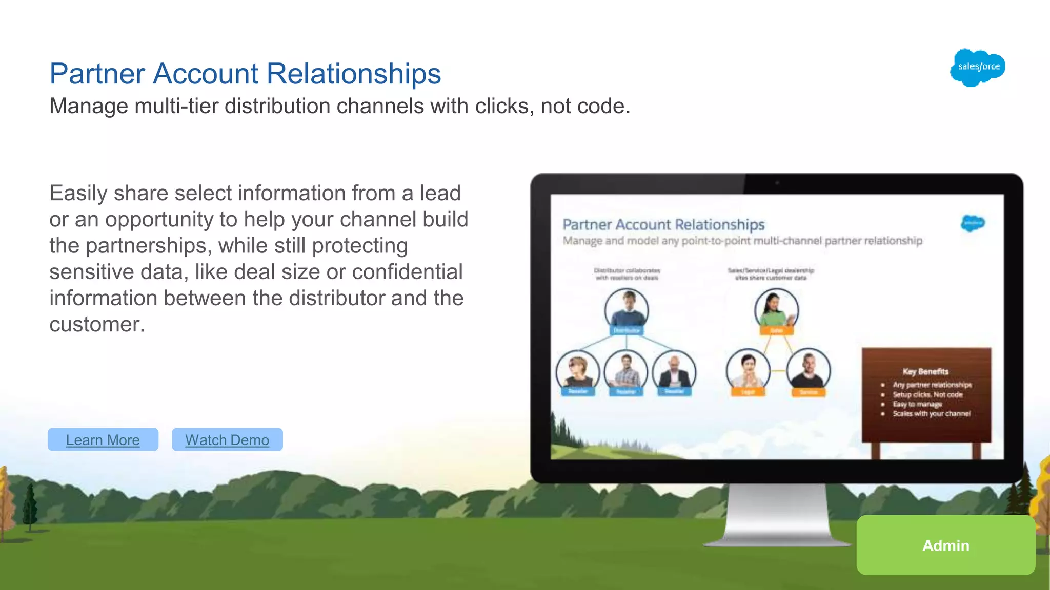 Learn More Watch Demo
Partner Account Relationships
Easily share select information from a lead
or an opportunity to help your channel build
the partnerships, while still protecting
sensitive data, like deal size or confidential
information between the distributor and the
customer.
Manage multi-tier distribution channels with clicks, not code.
Admin
Learn More Watch Demo
 