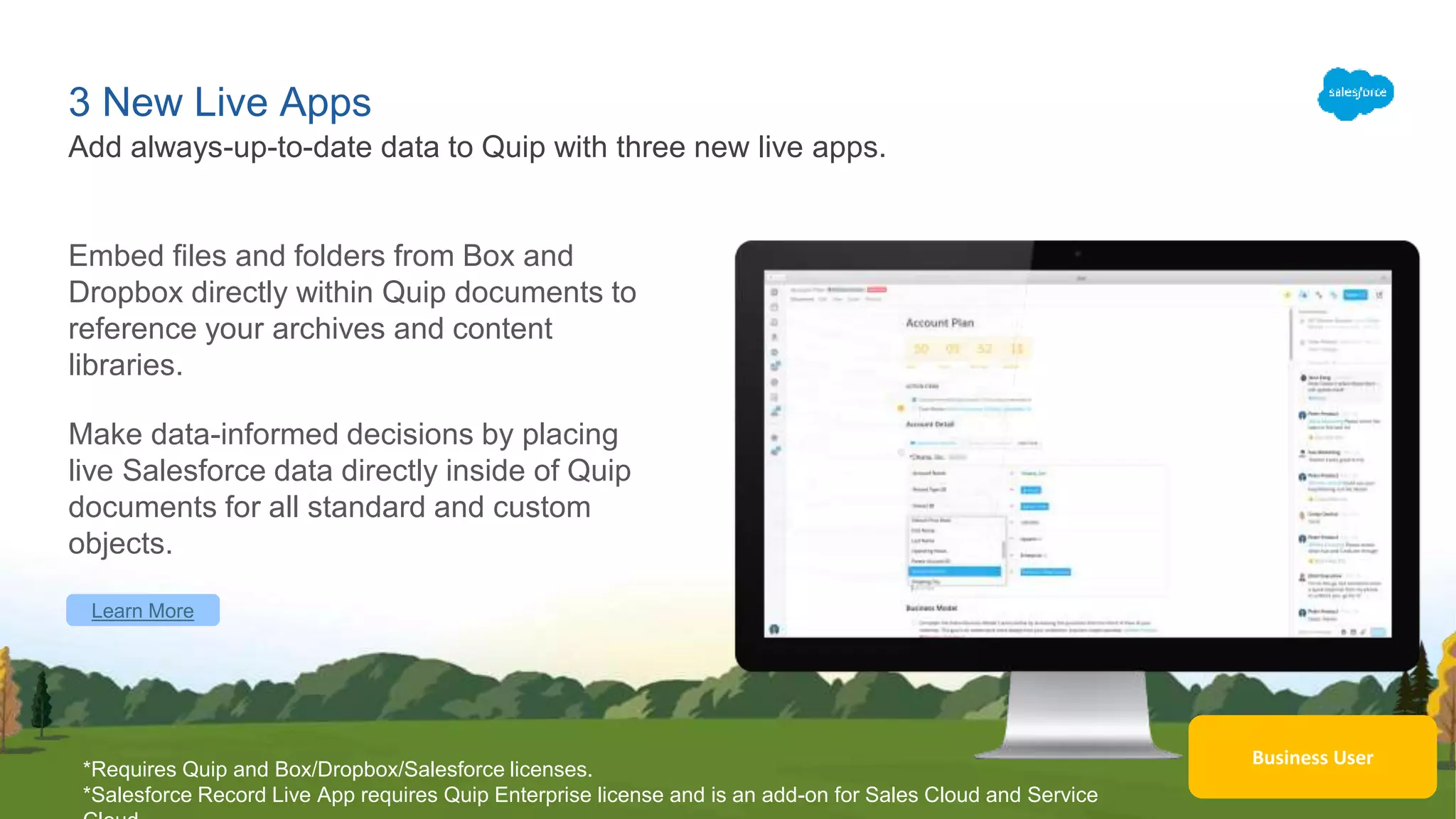 Learn More
Business User
3 New Live Apps
Embed files and folders from Box and
Dropbox directly within Quip documents to
reference your archives and content
libraries.
Make data-informed decisions by placing
live Salesforce data directly inside of Quip
documents for all standard and custom
objects.
Add always-up-to-date data to Quip with three new live apps.
*Requires Quip and Box/Dropbox/Salesforce licenses.
*Salesforce Record Live App requires Quip Enterprise license and is an add-on for Sales Cloud and Service
 
