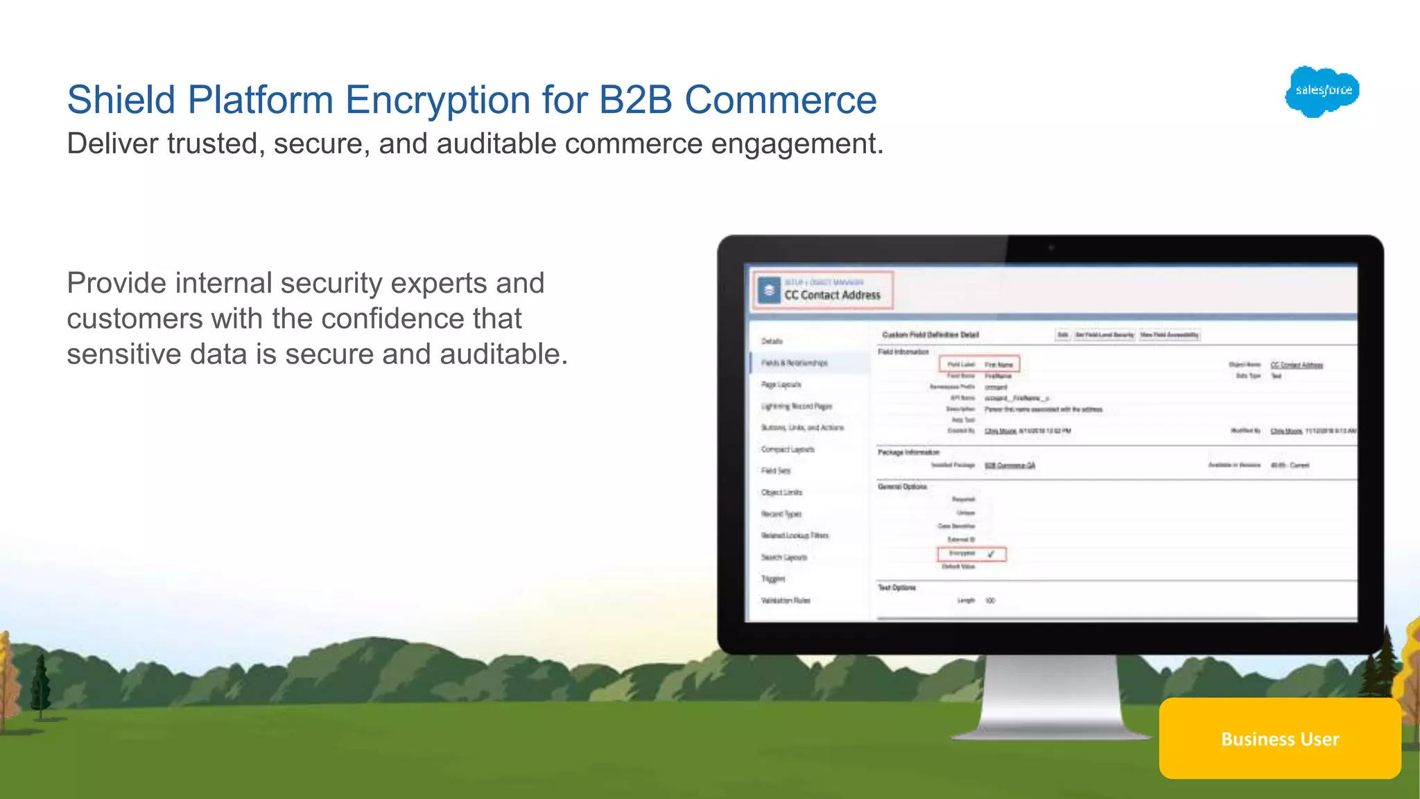 Business User
Shield Platform Encryption for B2B Commerce
Provide internal security experts and
customers with the confidence that
sensitive data is secure and auditable.
Deliver trusted, secure, and auditable commerce engagement.
 